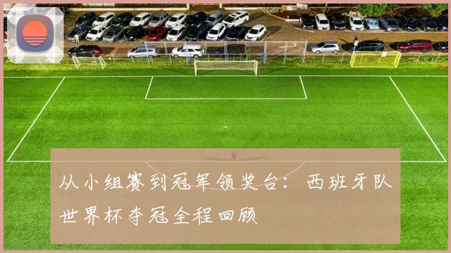 从小组赛到冠军领奖台：西班牙队世界杯夺冠全程回顾