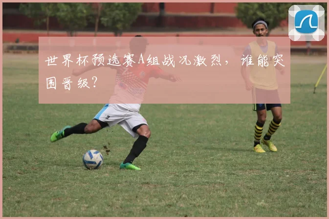 世界杯预选赛A组战况激烈，谁能突围晋级？