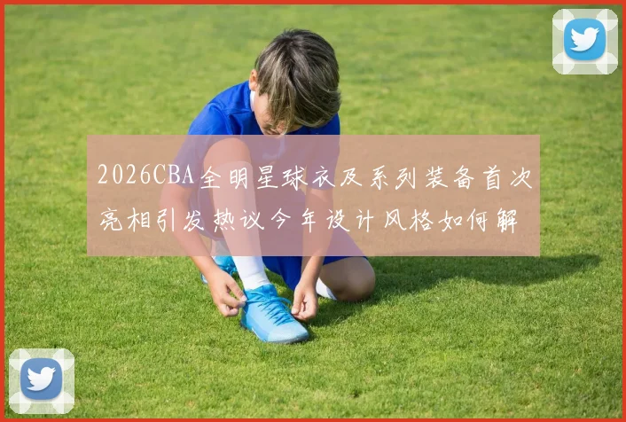 2026CBA全明星球衣及系列装备首次亮相引发热议今年设计风格如何解析