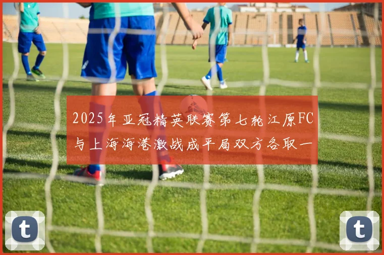 2025年亚冠精英联赛第七轮江原FC与上海海港激战成平局双方各取一分