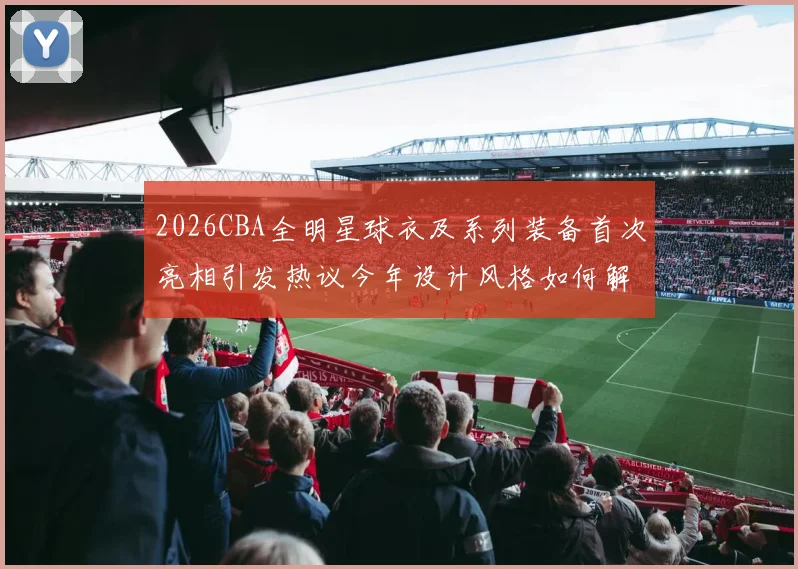 2026CBA全明星球衣及系列装备首次亮相引发热议今年设计风格如何解析