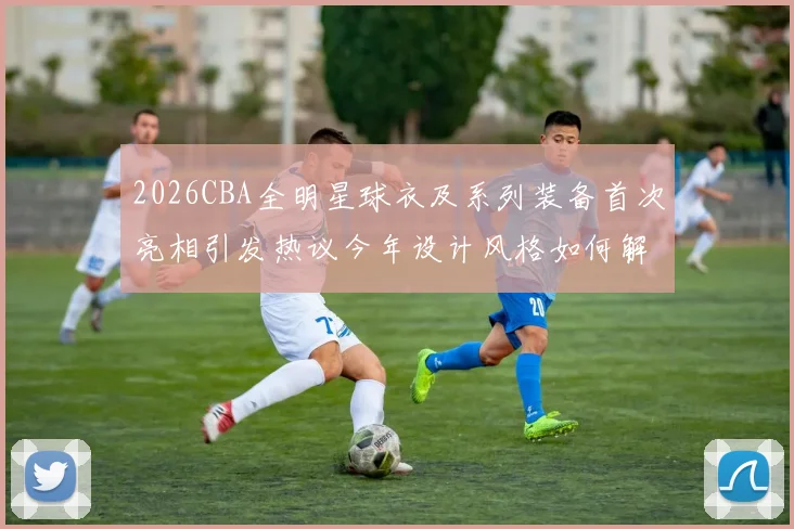 2026CBA全明星球衣及系列装备首次亮相引发热议今年设计风格如何解析