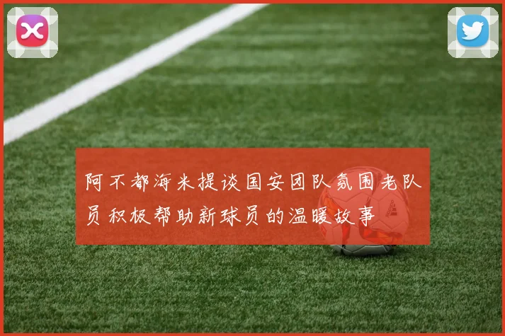 阿不都海米提谈国安团队氛围老队员积极帮助新球员的温暖故事
