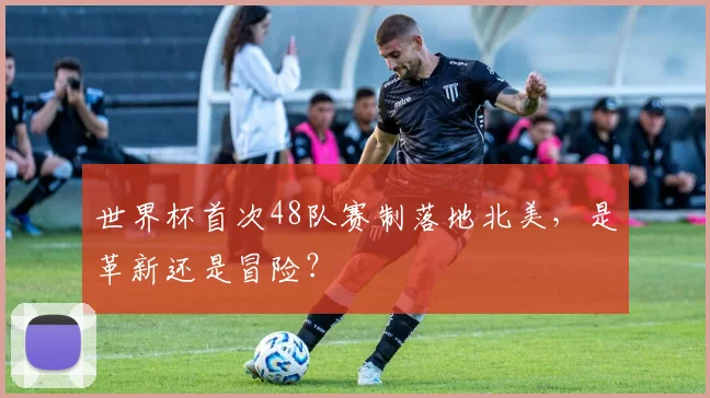 世界杯首次48队赛制落地北美，是革新还是冒险？