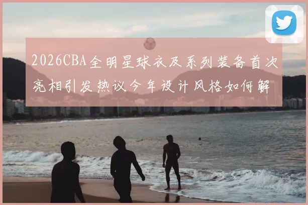 2026CBA全明星球衣及系列装备首次亮相引发热议今年设计风格如何解析