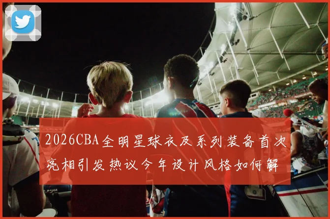 2026CBA全明星球衣及系列装备首次亮相引发热议今年设计风格如何解析
