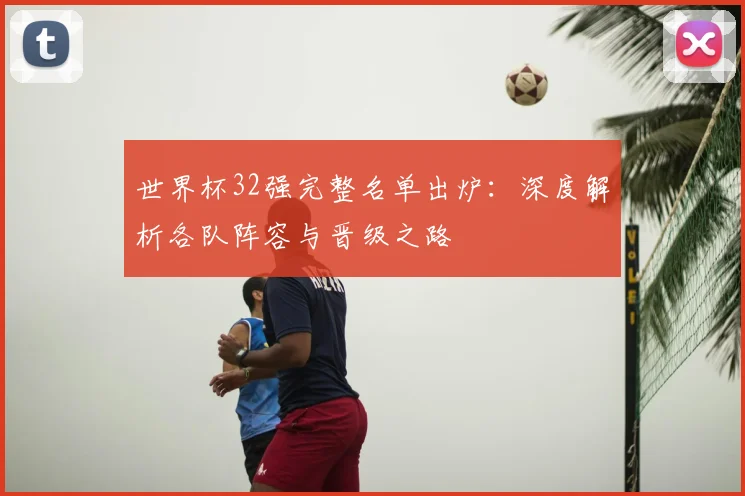 世界杯32强完整名单出炉：深度解析各队阵容与晋级之路