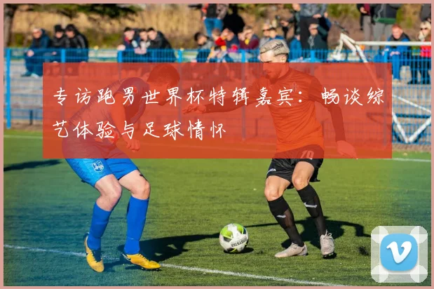 专访跑男世界杯特辑嘉宾：畅谈综艺体验与足球情怀