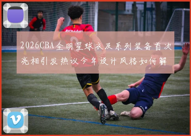 2026CBA全明星球衣及系列装备首次亮相引发热议今年设计风格如何解析