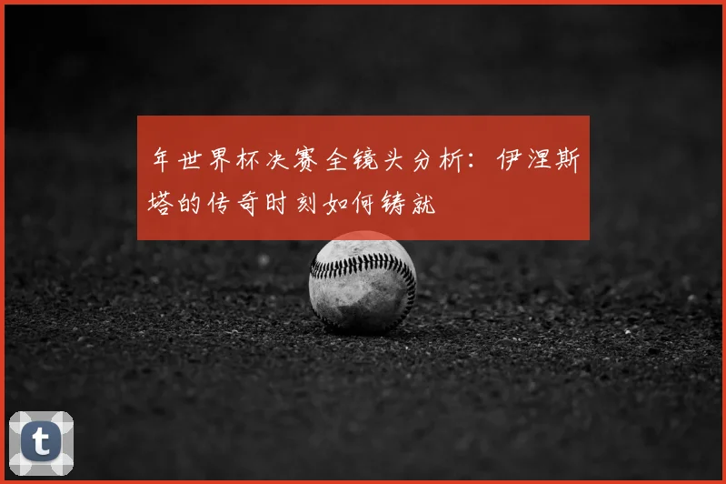 年世界杯决赛全镜头分析：伊涅斯塔的传奇时刻如何铸就