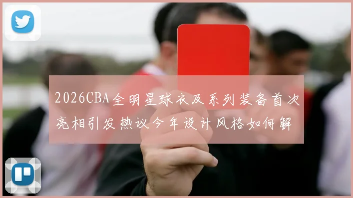 2026CBA全明星球衣及系列装备首次亮相引发热议今年设计风格如何解析