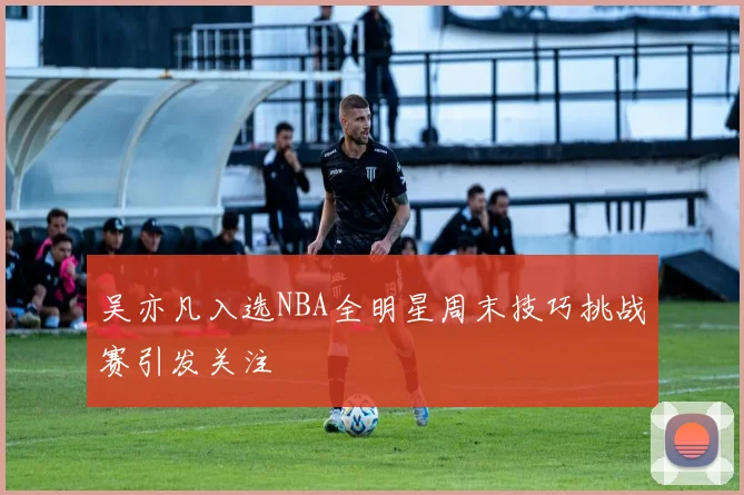 吴亦凡入选NBA全明星周末技巧挑战赛引发关注