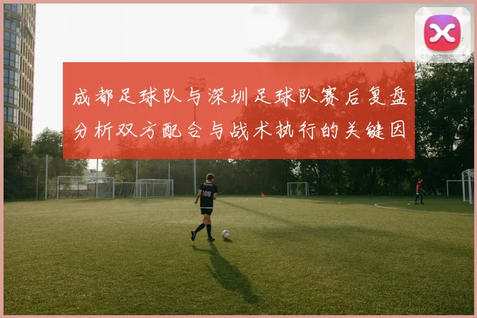 成都足球队与深圳足球队赛后复盘分析双方配合与战术执行的关键因素