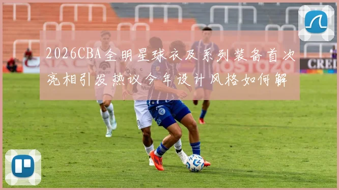 2026CBA全明星球衣及系列装备首次亮相引发热议今年设计风格如何解析