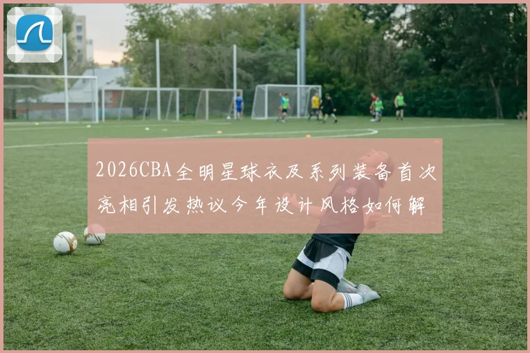 2026CBA全明星球衣及系列装备首次亮相引发热议今年设计风格如何解析