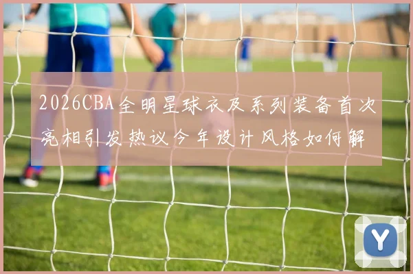 2026CBA全明星球衣及系列装备首次亮相引发热议今年设计风格如何解析