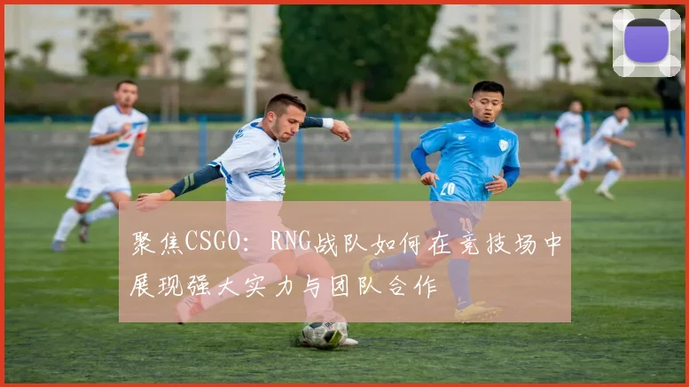 聚焦CSGO：RNG战队如何在竞技场中展现强大实力与团队合作