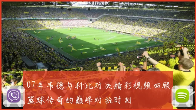 07年韦德与科比对决精彩视频回顾篮球传奇的巅峰对抗时刻