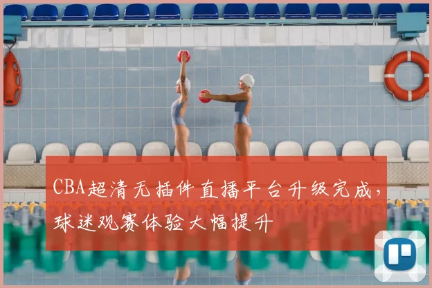 CBA超清无插件直播平台升级完成,球迷观赛体验大幅提升