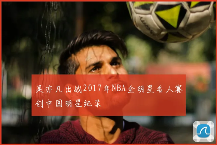 吴亦凡出战2017年NBA全明星名人赛创中国明星纪录