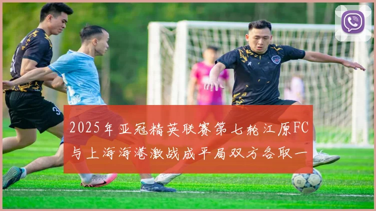 2025年亚冠精英联赛第七轮江原FC与上海海港激战成平局双方各取一分