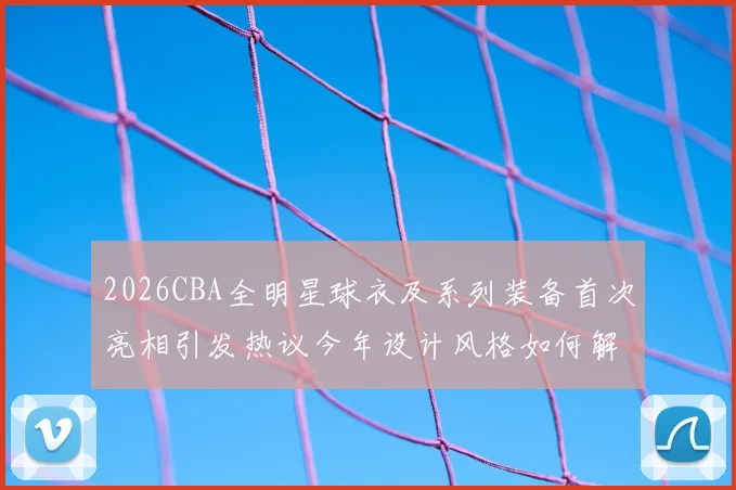 2026CBA全明星球衣及系列装备首次亮相引发热议今年设计风格如何解析