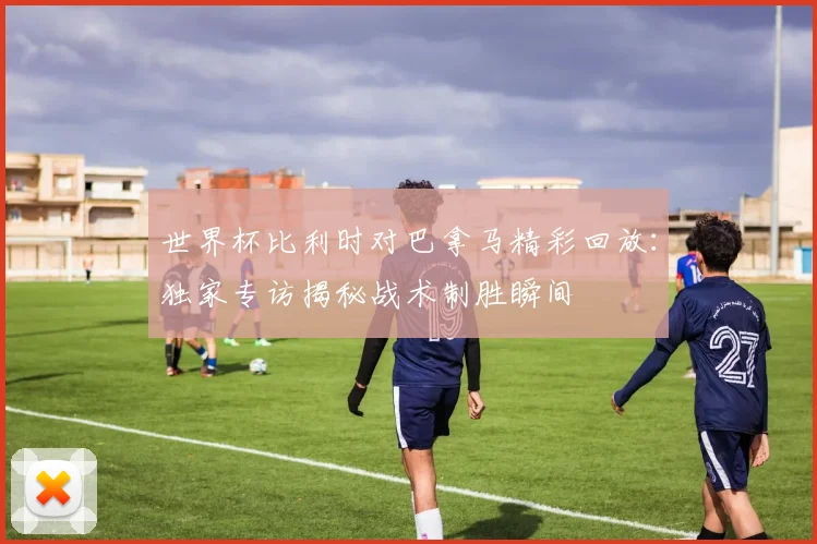 世界杯比利时对巴拿马精彩回放：独家专访揭秘战术制胜瞬间