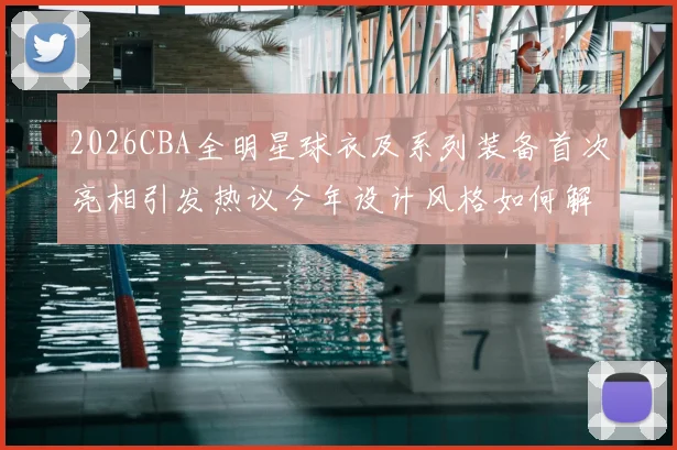 2026CBA全明星球衣及系列装备首次亮相引发热议今年设计风格如何解析