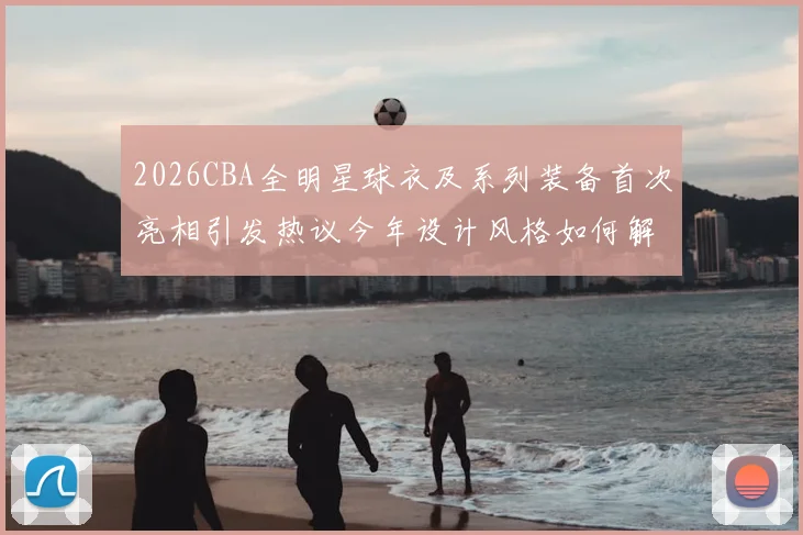 2026CBA全明星球衣及系列装备首次亮相引发热议今年设计风格如何解析