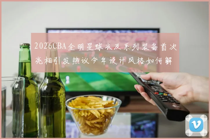 2026CBA全明星球衣及系列装备首次亮相引发热议今年设计风格如何解析