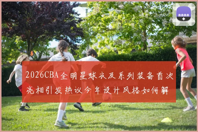 2026CBA全明星球衣及系列装备首次亮相引发热议今年设计风格如何解析