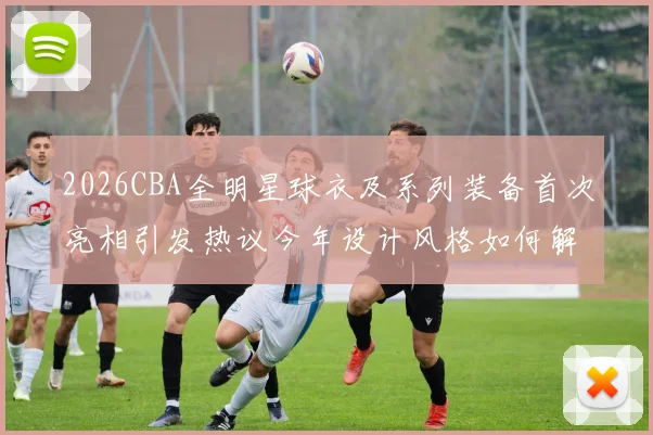 2026CBA全明星球衣及系列装备首次亮相引发热议今年设计风格如何解析