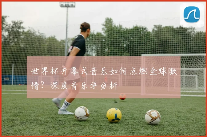 世界杯开幕式音乐如何点燃全球激情？深度音乐学分析
