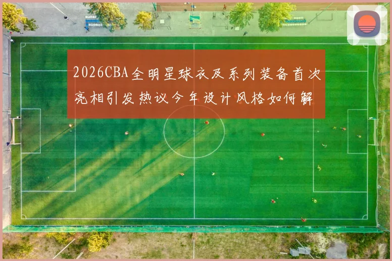 2026CBA全明星球衣及系列装备首次亮相引发热议今年设计风格如何解析