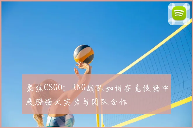聚焦CSGO：RNG战队如何在竞技场中展现强大实力与团队合作