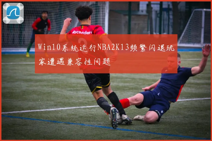 Win10系统运行NBA2K13频繁闪退玩家遭遇兼容性问题