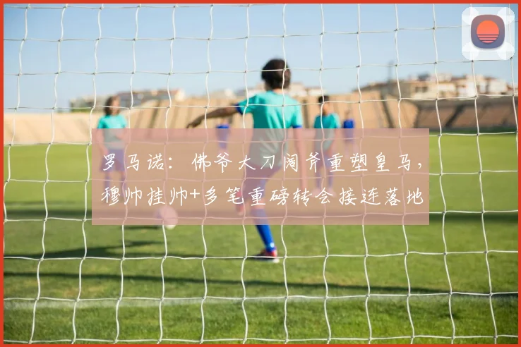 罗马诺：佛爷大刀阔斧重塑皇马，穆帅挂帅+多笔重磅转会接连落地