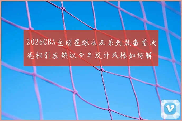 2026CBA全明星球衣及系列装备首次亮相引发热议今年设计风格如何解析
