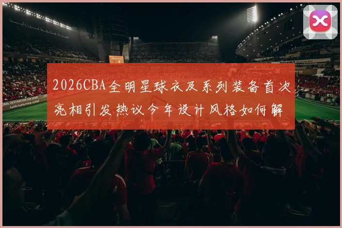 2026CBA全明星球衣及系列装备首次亮相引发热议今年设计风格如何解析