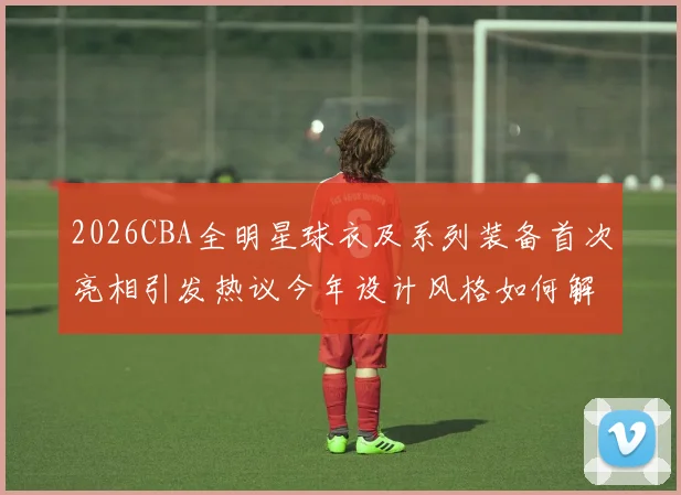 2026CBA全明星球衣及系列装备首次亮相引发热议今年设计风格如何解析