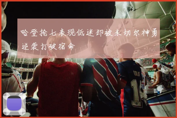 哈登抢七表现低迷却被米切尔神勇逆袭打破宿命