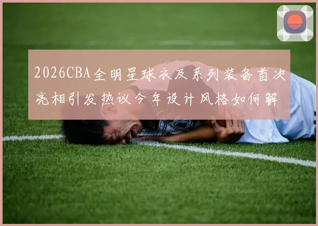 2026CBA全明星球衣及系列装备首次亮相引发热议今年设计风格如何解析