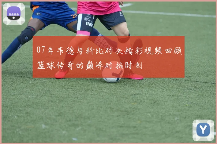 07年韦德与科比对决精彩视频回顾篮球传奇的巅峰对抗时刻
