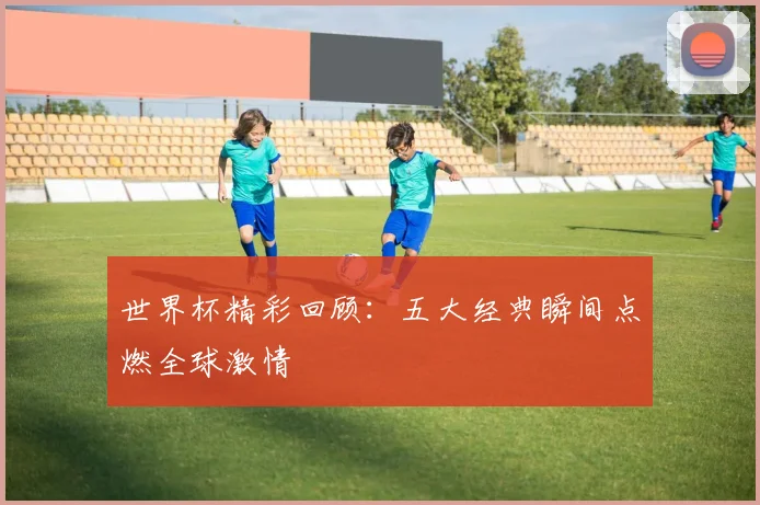 世界杯精彩回顾：五大经典瞬间点燃全球激情