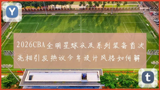 2026CBA全明星球衣及系列装备首次亮相引发热议今年设计风格如何解析
