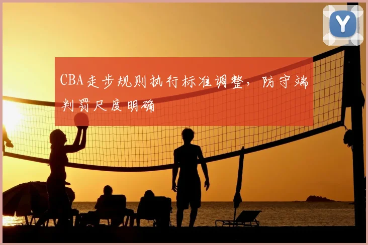 CBA走步规则执行标准调整，防守端判罚尺度明确