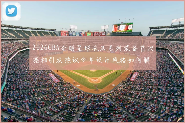 2026CBA全明星球衣及系列装备首次亮相引发热议今年设计风格如何解析
