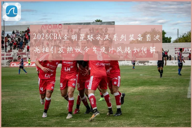2026CBA全明星球衣及系列装备首次亮相引发热议今年设计风格如何解析