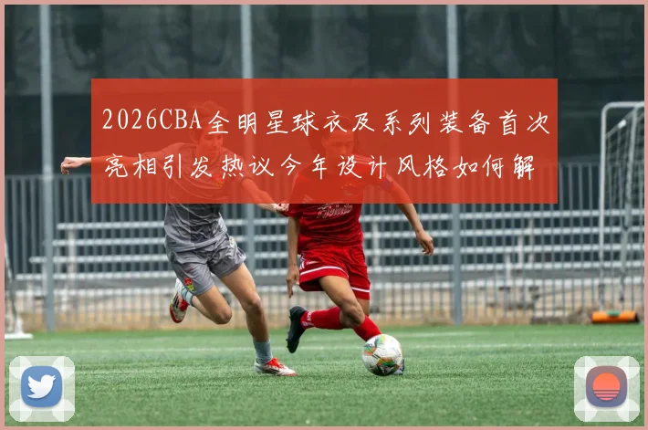 2026CBA全明星球衣及系列装备首次亮相引发热议今年设计风格如何解析