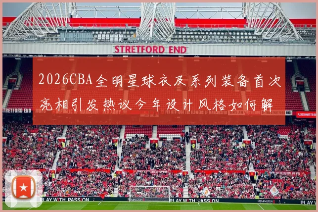 2026CBA全明星球衣及系列装备首次亮相引发热议今年设计风格如何解析